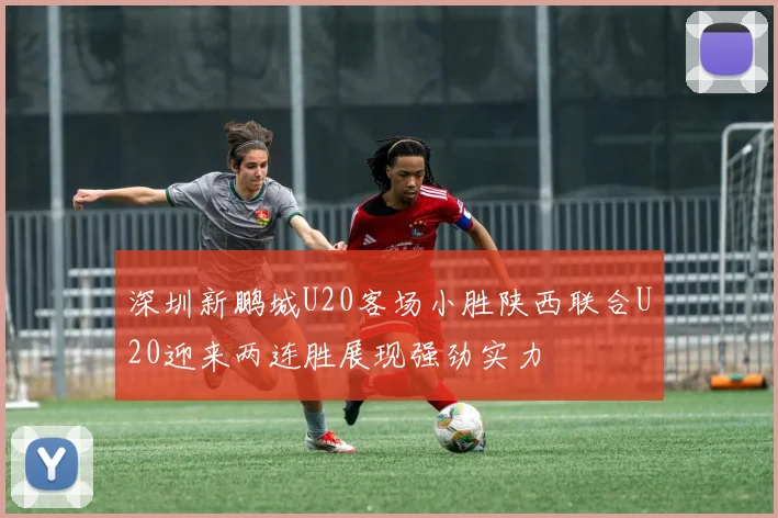 深圳新鹏城U20客场小胜陕西联合U20迎来两连胜展现强劲实力