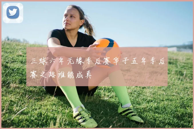 三球六年无缘季后赛华子五年季后赛之路谁能成真