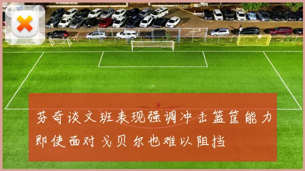 芬奇谈文班表现强调冲击篮筐能力即使面对戈贝尔也难以阻挡