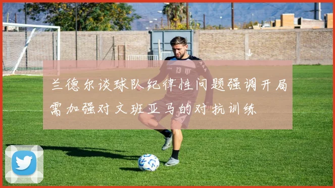 兰德尔谈球队纪律性问题强调开局需加强对文班亚马的对抗训练