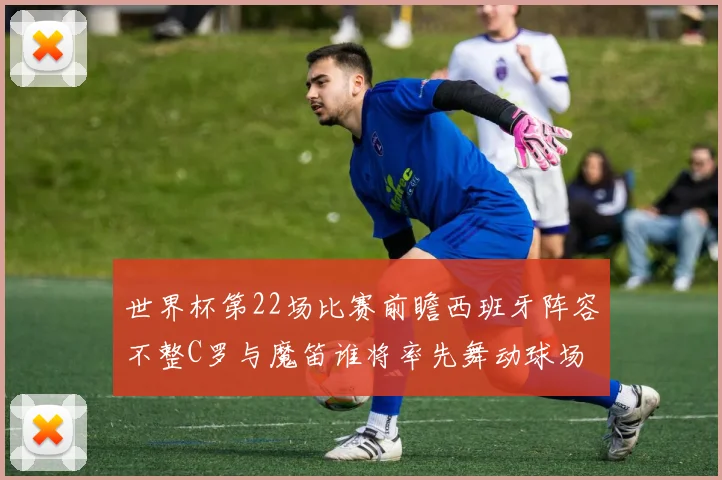 世界杯第22场比赛前瞻西班牙阵容不整C罗与魔笛谁将率先舞动球场