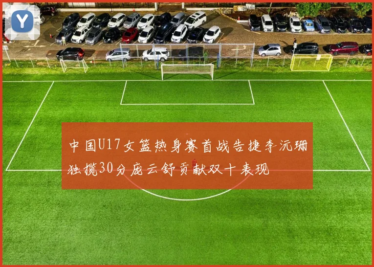 中国U17女篮热身赛首战告捷李沅珊独揽30分庞云舒贡献双十表现