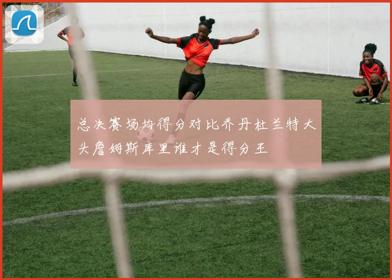 总决赛场均得分对比乔丹杜兰特大头詹姆斯库里谁才是得分王