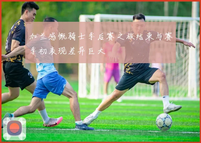 加兰感慨骑士季后赛之旅结束与赛季初表现差异巨大