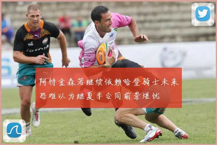 阿特金森若继续依赖哈登骑士未来恐难以为继夏季合同前景堪忧
