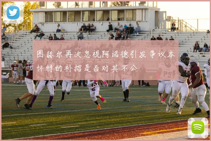 图赫尔再次忽视阿诺德引发争议本怀特的补招是否对其不公