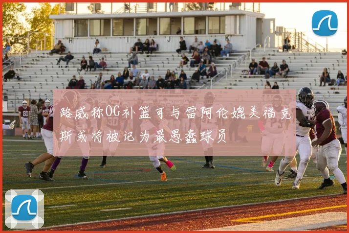 路威称OG补篮可与雷阿伦媲美福克斯或将被记为最愚蠢球员