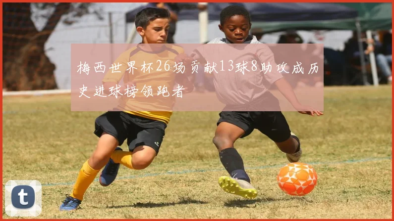 梅西世界杯26场贡献13球8助攻成历史进球榜领跑者