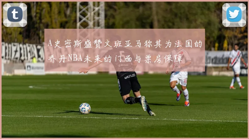 A史密斯盛赞文班亚马称其为法国的乔丹NBA未来的门面与票房保障