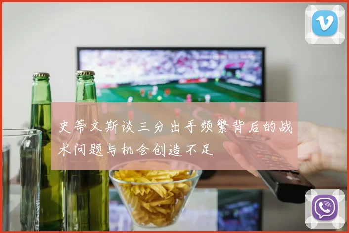 史蒂文斯谈三分出手频繁背后的战术问题与机会创造不足
