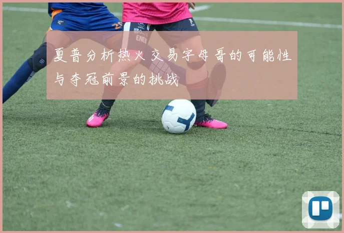 夏普分析热火交易字母哥的可能性与夺冠前景的挑战