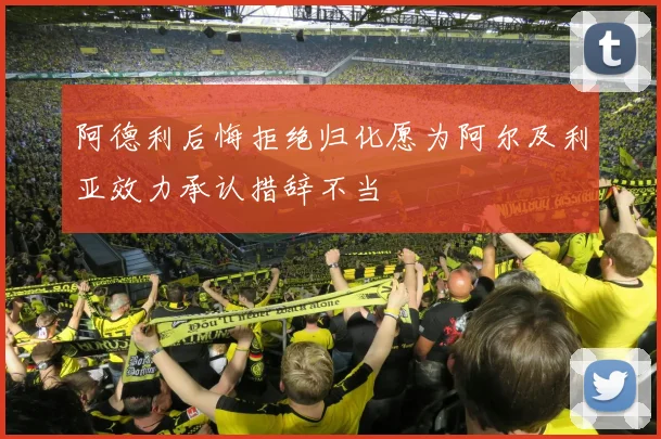 阿德利后悔拒绝归化愿为阿尔及利亚效力承认措辞不当