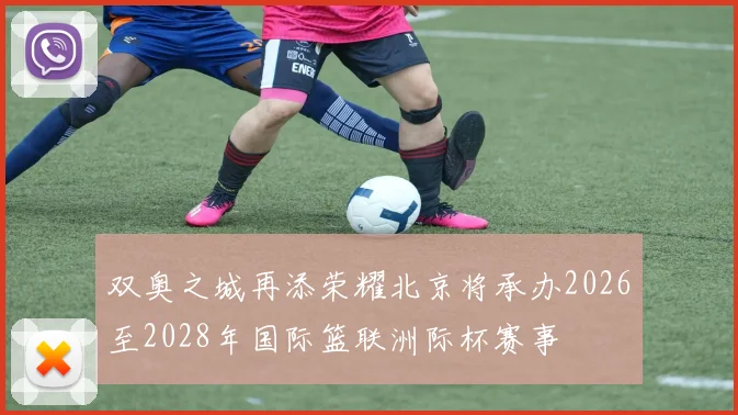 双奥之城再添荣耀北京将承办2026至2028年国际篮联洲际杯赛事