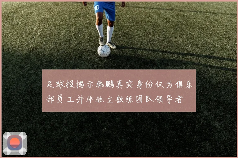 足球报揭示韩鹏真实身份仅为俱乐部员工并非独立教练团队领导者