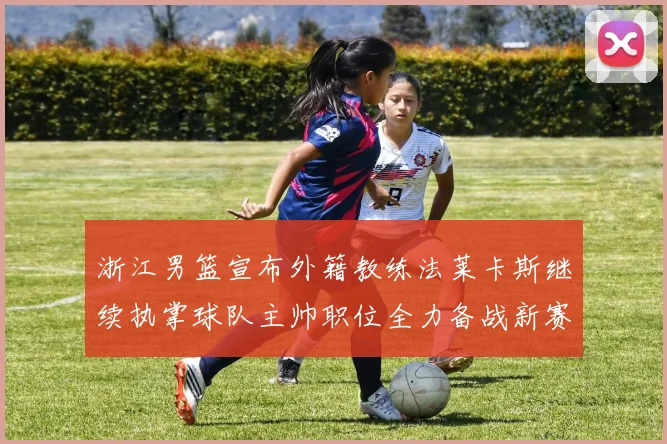 浙江男篮宣布外籍教练法莱卡斯继续执掌球队主帅职位全力备战新赛季
